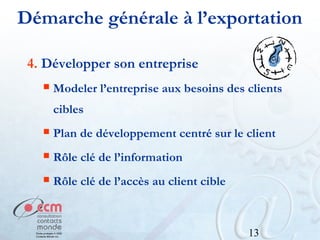 Démarche générale à l’exportation
4. Développer son entreprise


Modeler l’entreprise aux besoins des clients
cibles



Plan de développement centré sur le client



Rôle clé de l’information



Rôle clé de l’accès au client cible

13

 