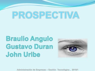 PROSPECTIVA Braulio Angulo           Gustavo Duran	John Uribe Administración de Empresas – Gestión  Tecnológica ,  2010/1 