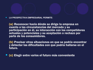 LA PROSPECTIVA EMPRESARIAL PERMITE:
(a) Reconocer hacia dónde se dirige la empresa en
cuanto a las circunstancias del mercado y su
participación en él, su interacción con los competidores
actuales y potenciales y su aceptación o rechazo por
parte de los consumidores.
(b) Precisar otras situaciones en que se podría encontrar
y detectar las dificultades con que podría hallarse en el
futuro.
 (c) Elegir entre varios el futuro más conveniente
 