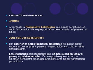  PROSPECTIVA EMPRESARIAL
 ¿CÓMO?
 A través de la Prospectiva Estratégica que diseña conjeturas, es
decir, "escenarios“,de lo que podría ser determinada empresa en el
futuro.
 ¿QUÉ SON LOS ESCENARIOS?
 Los escenarios son situaciones hipotéticas en que se podría
encontrar una empresa, persona, organización, etc., diez o veinte
años adelante.
Los escenarios son situaciones que no han sucedido todavía
pero que podrían suceder. Y como posible que ocurran, la
empresa debe estar preparada para ellas para no ser sorprendida
por el futuro.
 