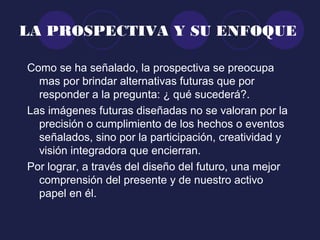 LA PROSPECTIVA Y SU ENFOQUE
Como se ha señalado, la prospectiva se preocupa
mas por brindar alternativas futuras que por
responder a la pregunta: ¿ qué sucederá?.
Las imágenes futuras diseñadas no se valoran por la
precisión o cumplimiento de los hechos o eventos
señalados, sino por la participación, creatividad y
visión integradora que encierran.
Por lograr, a través del diseño del futuro, una mejor
comprensión del presente y de nuestro activo
papel en él.
 