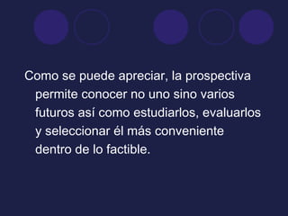 Como se puede apreciar, la prospectiva
permite conocer no uno sino varios
futuros así como estudiarlos, evaluarlos
y seleccionar él más conveniente
dentro de lo factible.
 
