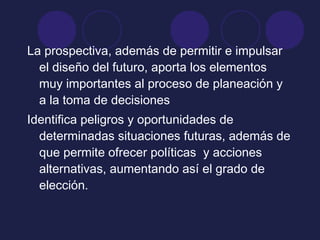 La prospectiva, además de permitir e impulsar
el diseño del futuro, aporta los elementos
muy importantes al proceso de planeación y
a la toma de decisiones
Identifica peligros y oportunidades de
determinadas situaciones futuras, además de
que permite ofrecer políticas y acciones
alternativas, aumentando así el grado de
elección.
 
