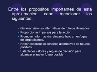Entre los propósitos importantes de esta
aproximación cabe mencionar los
siguientes:
• Generar visiones alternativas de futuros deseados.
• Proporcionar impulsos para la acción.
• Promover información relevante bajo un enfoque
de largo alcance.
• Hacer explícitos escenarios alternativos de futuros
posibles.
• Establecer valores y reglas de decisión para
alcanzar el mejor futuro posible.
 