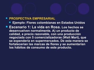  PROSPECTIVA EMPRESARIAL
 Ejemplo: Flores colombianas en Estados Unidos
 Escenario 1: La vida en Rosa. Los hechos se
desenvuelven normalmente. A) un producto de
calidad, a precio razonable, con una producción
negociada con 5 comercializadoras (Walt Mart), que
se expendería en supermercados. De esta manera se
fortalecerían las marcas de flores y se aumentarían
los hábitos de consumo de este producto.
 