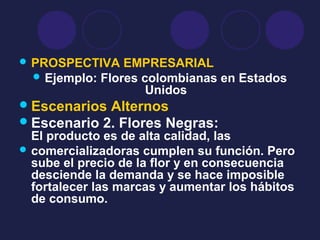  PROSPECTIVA EMPRESARIAL
 Ejemplo: Flores colombianas en Estados
Unidos
Escenarios Alternos
Escenario 2. Flores Negras:
El producto es de alta calidad, las
 comercializadoras cumplen su función. Pero
sube el precio de la flor y en consecuencia
desciende la demanda y se hace imposible
fortalecer las marcas y aumentar los hábitos
de consumo.
 