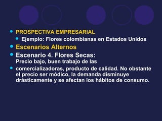  PROSPECTIVA EMPRESARIAL
 Ejemplo: Flores colombianas en Estados Unidos
 Escenarios Alternos
 Escenario 4. Flores Secas:
Precio bajo, buen trabajo de las
 comercializadoras, producto de calidad. No obstante
el precio ser módico, la demanda disminuye
drásticamente y se afectan los hábitos de consumo.
 