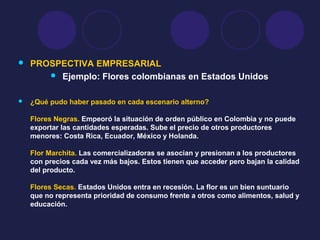  PROSPECTIVA EMPRESARIAL
 Ejemplo: Flores colombianas en Estados Unidos
 ¿Qué pudo haber pasado en cada escenario alterno?
Flores Negras. Empeoró la situación de orden público en Colombia y no puede
exportar las cantidades esperadas. Sube el precio de otros productores
menores: Costa Rica, Ecuador, México y Holanda.
Flor Marchita. Las comercializadoras se asocian y presionan a los productores
con precios cada vez más bajos. Estos tienen que acceder pero bajan la calidad
del producto.
Flores Secas. Estados Unidos entra en recesión. La flor es un bien suntuario
que no representa prioridad de consumo frente a otros como alimentos, salud y
educación.
 