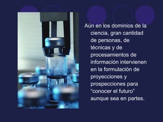 Aún en los dominios de la
ciencia, gran cantidad
de personas, de
técnicas y de
procesamientos de
información intervienen
en la formulación de
proyecciones y
prospecciones para
“conocer el futuro”
aunque sea en partes.
 