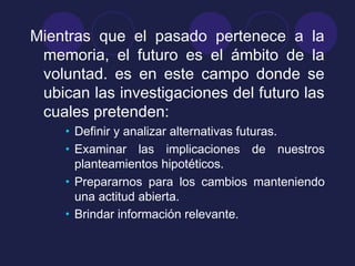 Mientras que el pasado pertenece a la
memoria, el futuro es el ámbito de la
voluntad. es en este campo donde se
ubican las investigaciones del futuro las
cuales pretenden:
• Definir y analizar alternativas futuras.
• Examinar las implicaciones de nuestros
planteamientos hipotéticos.
• Prepararnos para los cambios manteniendo
una actitud abierta.
• Brindar información relevante.
 
