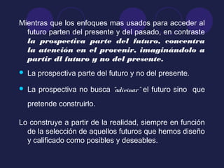 Mientras que los enfoques mas usados para acceder al
futuro parten del presente y del pasado, en contraste
la prospectiva parte del futuro, concentra
la atención en el provenir, imaginándolo a
partir dl futuro y no del presente.
 La prospectiva parte del futuro y no del presente.
 La prospectiva no busca “adivinar” el futuro sino que
pretende construirlo.
Lo construye a partir de la realidad, siempre en función
de la selección de aquellos futuros que hemos diseño
y calificado como posibles y deseables.
 