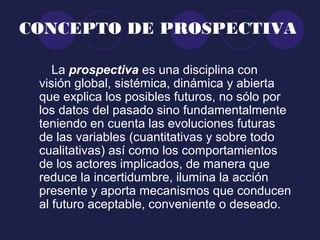 CONCEPTO DE PROSPECTIVA
La prospectiva es una disciplina con
visión global, sistémica, dinámica y abierta
que explica los posibles futuros, no sólo por
los datos del pasado sino fundamentalmente
teniendo en cuenta las evoluciones futuras
de las variables (cuantitativas y sobre todo
cualitativas) así como los comportamientos
de los actores implicados, de manera que
reduce la incertidumbre, ilumina la acción
presente y aporta mecanismos que conducen
al futuro aceptable, conveniente o deseado.
 