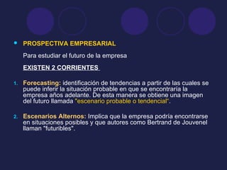  PROSPECTIVA EMPRESARIAL
Para estudiar el futuro de la empresa
EXISTEN 2 CORRIENTES
1. Forecasting: identificación de tendencias a partir de las cuales se
puede inferir la situación probable en que se encontraría la
empresa años adelante. De esta manera se obtiene una imagen
del futuro llamada "escenario probable o tendencial“.
2. Escenarios Alternos: Implica que la empresa podría encontrarse
en situaciones posibles y que autores como Bertrand de Jouvenel
llaman "futuribles".
 