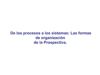 De los procesos a los sistemas: Las formas
             de organización
            de la Prospectiva.
 