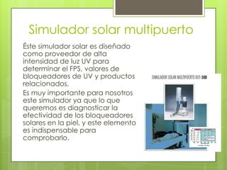 Simulador solar multipuerto
Éste simulador solar es diseñado
como proveedor de alta
intensidad de luz UV para
determinar el FPS, valores de
bloqueadores de UV y productos
relacionados.
Es muy importante para nosotros
este simulador ya que lo que
queremos es diagnosticar la
efectividad de los bloqueadores
solares en la piel, y este elemento
es indispensable para
comprobarlo.

 