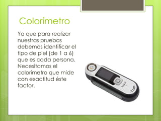 Colorímetro
Ya que para realizar
nuestras pruebas
debemos identificar el
tipo de piel (de 1 a 6)
que es cada persona.
Necesitamos el
colorímetro que mide
con exactitud éste
factor.

 