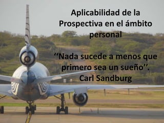 Aplicabilidad de la 
Prospectiva en el ámbito 
personal 
‘‘Nada sucede a menos que 
primero sea un sueño’’. 
Carl Sandburg 
 