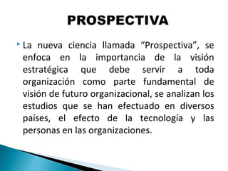 La nueva ciencia llamada “Prospectiva”, se
enfoca en la importancia de la visión
estratégica que debe servir a toda
organización como parte fundamental de
visión de futuro organizacional, se analizan los
estudios que se han efectuado en diversos
países, el efecto de la tecnología y las
personas en las organizaciones.
 