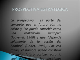 La prospectiva es parte del
concepto que el futuro aún no
existe y “se puede concebir como
una realización múltiple”
(Jouvenel, 1968) y que “depende
solamente de la acción del
hombre” (Godet, 1987). Por esa
razón, el hombre puede construir
el mejor futuro posible, para lo
cual debe tomar las decisiones
 