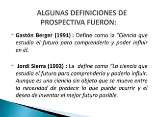  Gastón Berger (1991) : Define como la “Ciencia que
estudia el futuro para comprenderlo y poder influir
en él.
 Jordi Sierra (1992) : La define como “La ciencia que
estudia el futuro para comprenderlo y poderlo influir.
Aunque es una ciencia sin objeto que se mueve entre
la necesidad de predecir lo que puede ocurrir y el
deseo de inventar el mejor futuro posible.
 
