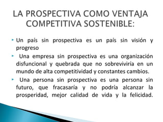  Un país sin prospectiva es un país sin visión y
progreso
 Una empresa sin prospectiva es una organización
disfuncional y quebrada que no sobreviviría en un
mundo de alta competitividad y constantes cambios.
 Una persona sin prospectiva es una persona sin
futuro, que fracasaría y no podría alcanzar la
prosperidad, mejor calidad de vida y la felicidad.
 