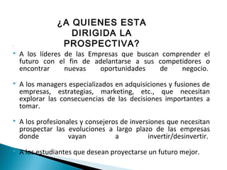 
 A los líderes de las Empresas que buscan comprender el
futuro con el fin de adelantarse a sus competidores o
encontrar nuevas oportunidades de negocio.
 A los managers especializados en adquisiciones y fusiones de
empresas, estrategias, marketing, etc., que necesitan
explorar las consecuencias de las decisiones importantes a
tomar.
 A los profesionales y consejeros de inversiones que necesitan
prospectar las evoluciones a largo plazo de las empresas
donde vayan a invertir/desinvertir.
 A los estudiantes que desean proyectarse un futuro mejor.
¿A QUIENES ESTA
DIRIGIDA LA
PROSPECTIVA?
 