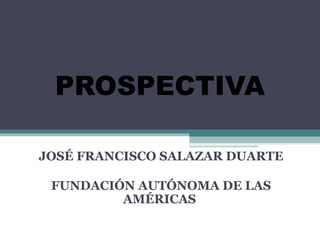 PROSPECTIVA
JOSÉ FRANCISCO SALAZAR DUARTE
FUNDACIÓN AUTÓNOMA DE LAS
AMÉRICAS
 