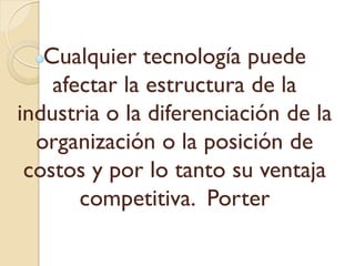 Cualquier tecnología puede
afectar la estructura de la
industria o la diferenciación de la
organización o la posición de
costos y por lo tanto su ventaja
competitiva. Porter
 
