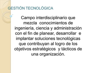 Campo interdisciplinario que
mezcla conocimientos de
ingeniería, ciencia y administración
con el fin de planear, desarrollar e
implantar soluciones tecnológicas
que contribuyan al logro de los
objetivos estratégicos y tácticos de
una organización.
GESTIÓN TECNOLÓGICA
 