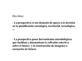 Dos ideas:
- La prospectiva es un elemento de apoyo a la decisión
en la planificación estratégica, territorial, tecnológica,
...
- La prospectiva posee herramientas metodológicas
que facilitan y sistematizan la reflexión colectiva
sobre el futuro y la construcción de imagenes o
escenarios de futuro.
 