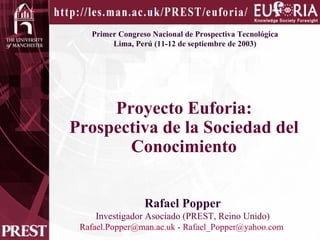 Primer Congreso Nacional de Prospectiva Tecnológica  Lima, Perú (11-12 de septiembre de 2003) Proyecto Euforia: Prospectiva de la Sociedad del Conocimiento Rafael Popper Investigador Asociado (PREST, Reino Unido) [email_address]  -  [email_address]   