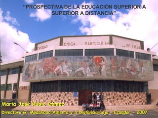 Maria José Rubio Gómez Directora G. Modalidad Abierta y a Distancia Loja – Ecuador - 2007 “ PROSPECTIVA DE LA EDUCACIÓN SUPERIOR A SUPERIOR A DISTANCIA” 