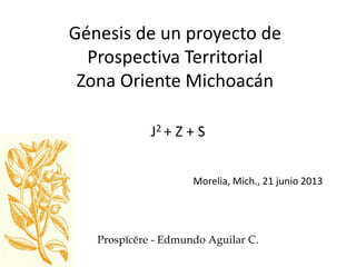 Génesis de un proyecto de
Prospectiva Territorial
Zona Oriente Michoacán
J2 + Z + S
Morelia, Mich., 21 junio 2013
Prospĭcĕre - Edmundo Aguilar C.
 