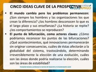 CINCO IDEAS CLAVE DE LA PROSPECTIVA
 El mundo cambia pero los problemas permanecen:
¿Son siempre los hombres y las organizaciones los que
crean la diferencia? ¿los hombres desconocen lo que es
el largo plazo y sus enseñanzas? ¿La historia se repite?
¿los comportamientos se reproducen?
 El punto de bifurcación, como actores claves: ¿Cómo
podríamos reconocer los puntos de las bifurcaciones?
¿Qué acontecimientos, qué innovaciones permanecerán
sin originar consecuencias, cuáles de éstas afectarán a la
globalidad del sistema, trastocándolo, determinando
irreversiblemente la elección de una evolución, cuáles
son las áreas donde podría realizarse la elección, cuáles
son las áreas de estabilidad?
 
