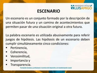 Un escenario es un conjunto formado por la descripción de
una situación futura y un camino de acontecimientos que
permiten pasar de una situación original a otra futura.
La palabra escenario es utilizada abusivamente para referir
juegos de hipótesis. Las hipótesis de un escenario deben
cumplir simultáneamente cinco condiciones:
 Pertinencia,
 Coherencia,
 Verosimilitud,
 Importancia y
 Transparencia.
ESCENARIO
 