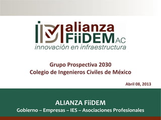 1
ALIANZA FiiDEM
Gobierno – Empresas – IES – Asociaciones Profesionales
Abril 08, 2013
Grupo Prospectiva 2030
Colegio de Ingenieros Civiles de México
 