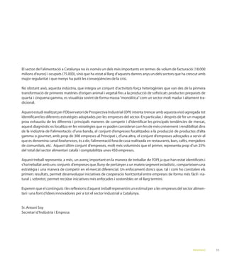 El sector de l’alimentació a Catalunya no és només un dels més importants en termes de volum de facturació (18.000

major regularitat i que menys ha patit les conseqüències de la crisi.


transformació de primeres matèries d’origen animal i vegetal ﬁns a la producció de soﬁsticats productes preparats de
quarta i cinquena gamma, es visualitza sovint de forma massa “monolítica” com un sector molt madur i altament tra-
dicional.


identiﬁcant les diferents estratègies adoptades per les empreses del sector. En particular, i desprès de fer un mapejat
prou exhaustiu de les diferents i principals maneres de competir i d’identiﬁcar les principals tendències de mercat,

de la indústria de l’alimentació: d’una banda, el conjunt d’empreses focalitzades a la producció de productes d’alta
gamma o gourmet, amb prop de 300 empreses al Principat i, d’una altra, el conjunt d’empreses adreçades a servir el
que es denomina canal foodservices, és a dir, l’alimentació fora de casa realitzada en restaurants, bars, cafès, menjadors

del total del sector alimentari català i comptabilitza unes 450 empreses.


s’ha treballat amb uns conjunts d’empreses que, lluny de pertànyer a un mateix segment estadístic, comparteixen una

primers resultats, permet desenvolupar iniciatives de cooperació horitzontal entre empreses de forma més fàcil i na-
tural i, sobretot, permet recolzar iniciatives més enfocades i sostenibles en el llarg termini.

Esperem que el continguts i les reﬂexions d’aquest treball representin un estímul per a les empreses del sector alimen-
tari i una font d’idees innovadores per a tot el sector industrial a Catalunya.




                                                                                                                 PRESENTACIÓ   11
 