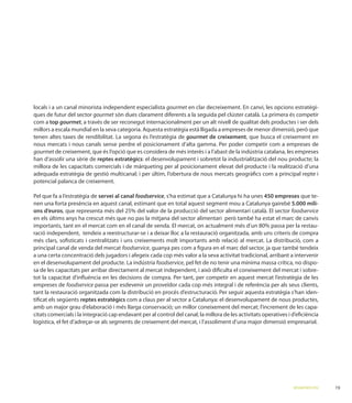 locals i a un canal minorista independent especialista gourmet en clar decreixement. En canvi, les opcions estratègi-
ques de futur del sector gourmet
com a top gourmet, a través de ser reconegut internacionalment per un alt nivell de qualitat dels productes i ser dels
                                                                                                                    que
                                                              gourmet de creixement, que busca el creixement en
nous mercats i nous canals sense perdre el posicionament d’alta gamma. Per poder competir com a empreses de
gourmet de creixement, que és l’opció que es considera de més interès i a l’abast de la indústria catalana, les empreses
han d’assolir una sèrie de reptes estratègics
millora de les capacitats comercials i de màrqueting per al posicionament elevat del producte i la realització d’una

potencial palanca de creixement.

Pel que fa a l’estratègia de servei al canal foodservice, s’ha estimat que a Catalunya hi ha unes 450 empreses que te-
nen una forta presència en aquest canal, estimant que en total aquest segment mou a Catalunya gairebé 5.000 mili-
ons d’euros                                                                                                foodservice

importants, tant en el mercat com en el canal de venda. El mercat, on actual                                             -
ració independent, tendeix a reestructurar-se i a deixar lloc a la restauració organitzada, amb uns criteris de compra
més clars, soﬁsticats i centralitzats i uns creixements molt importants amb relació
principal canal de venda del mercat foodservice, guanya pes com a ﬁgura en el marc del sector, ja que també tendeix
a una certa concentració dels jugadors i afegeix cada cop més valor a la seva activitat tradicional, arribant a intervenir
                                                    foodservice, pel fet de no tenir una mínima massa crítica, no dispo-
                                                                                                                         -
tot la capacitat d’inﬂuència en les decisions de compra. Per tant, per competir en aquest mercat l’estratègia de les
empreses de foodservice passa per esdevenir un proveïdor cada cop més integral i de referència per als seus clients,
tant la restauració organitzada com la distribució en procés d’estructuració. Per seguir aquesta estratègia s’han iden-
tiﬁcat els següents reptes estratègics com a claus per al sector a Catalunya: el desenvolupament de nous productes,
                                                                                                                         -

logística, el fet d’adreçar-se als segments de creixement del mercat, i l’assoliment d’una major dimensió empresarial.




                                                                                                               RESUM EXECUTIU
 