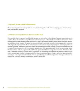 2.1 Canvis al mercat de l’alimentació

Els canvis al negoci han vingut especialment marcats sobretot per la banda del mercat, ja sigui des del consumidor
ﬁnal, com del canal de venda.


2.1.1 Canvis en les preferències del consumidor ﬁnal

El consumidor ﬁnal, i en general la població de la major part dels països industrialitzats, ha seguit una sèrie de canvis
que han afectat de retruc les seves preferències i criteris de compra a l’hora d’adquirir productes alimentaris. Primer
trobem, com una de les tendències més importants, la manca de temps de la major part de la gent (per raons de feina,
                 per preparar els àpats, i com a conseqüència, la necessitat de recórrer cada vegada més a productes


                                                                                                                        -
blació més elevat amb uns orígens i cultura diferents, i per tant també amb uns gustos i tradicions alimentàries dife-
rents. I ﬁnalment, trobem un canvi en l’estructura familiar, on es detecten forts canvis en la composició dels nuclis fa-
                                                                                                                        -
novació per a les empreses d’alimentació, entre les quals destaquen de forma especial les línies que deﬁneix el se-
güent gràﬁc: salut, practicitat (o conveniència




ESTRATÈGIES DE CREIXEMENT A LA INDÚSTRIA ALIMENTÀRIA DE CATALUNYA: PRODUCTES GOURMET I SERVEI AL CANAL FOODSERVICE
 