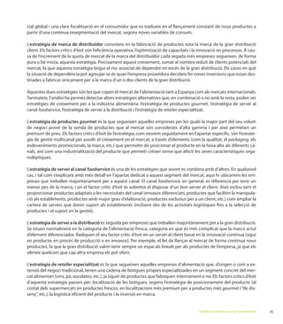 cial global i una clara focalització en el consumidor que es tradueix en el llançament constant de nous productes a
partir d’una contínua resegmentació del mercat, segons noves variables de consum.

  estratègia de marca de distribuïdor consisteix en la fabricació de productes sota la marca de la gran distribució
                                                                                                                      -
sa de l’increment de la quota de mercat de la marca del distribuïdor cada vegada més empreses segueixen, de forma
pura o bé mixta, aquesta estratègia. Precisament aquest creixement, sumat al nombre reduït de clients potencials del
mercat, fa que aquesta estratègia tingui el risc associat de dependre en excés de la gran distribució. Els casos en què
la situació de dependència pot agreujar-se és quan l’empresa proveïdora decideix fer noves inversions que estan des-
tinades a fabricar únicament per a la marca d’un o dos clients de la gran distribució.

                                                                              tant a Espanya com als mercats internacionals.
      ateix, l’anàlisi ha permès detectar altres estratègies alternatives que, en combinació o no amb la resta, poden ser
estratègies de creixement per a la indústria alimentària: l’estratègia de productes gourmet, l’estratègia de servei al
canal foodservice, l’estratègia de servei a la distribució i l’estratègia de retailer especialitzat.

 estratègia de productes gourmet és la que segueixen aquelles empreses per les quals la major part del seu volum

premium de preu. Els factors crítics d’èxit de l’estratègia, com veurem seguidament en l’apartat especíﬁc, són l’estratè-
gia de gestió multicanal per assolir el creixement en el mercat, a través d’elements (com la qualitat, el packaging, els
esdeveniments                                    que permetin de posicionar el producte en la faixa alta als diferents ca-
nals, així com una industrialització del producte que permeti créixer sense que afecti les seves característiques orga-
nolèptiques.

 estratègia de servei al canal foodservice és una de les estratègies que sovint es combina amb d’altres. En qualsevol
cas, i tal com s’explicarà amb més detall en l’apartat dedicat a aquest segment del mercat, aquí hi ubicaríem les em-
preses que treballen majoritàriament per a aquest canal. El canal foodservice, en general, es diferencia per tenir un

proporcionar productes adaptats a les necessitats del canal (envasos diferenciats, productes que facilitin la manipula-

cartera de serveis que donin suport als establiments (incloent des de les activitats logístiques ﬁns a la selecció de


 estratègia de servei a la distribució és seguida per empreses que treballen majoritàriament per a la gran distribució.




productes, fa que la gran distribució valori tenir sempre un espai als lineals per als productes de l’empresa, ja que els
ofereix quelcom que cap altra empresa els pot oferir.

 estratègia de retailer especialitzat és la que segueixen aquelles empreses d’alimentació que, d’origen o com a ex-
                                                                                                                  -

d’aquesta estratègia passen per: localització de les botigues, segons l’estratègia de posicionament del producte (al
costat dels supermercats en productes frescos, en localitzacions més premium per a productes més gourmet i “de dis-



                                                                                             ESTRATÈGIES POTENCIALS AL SECTOR ALIMENTARI   35
 
