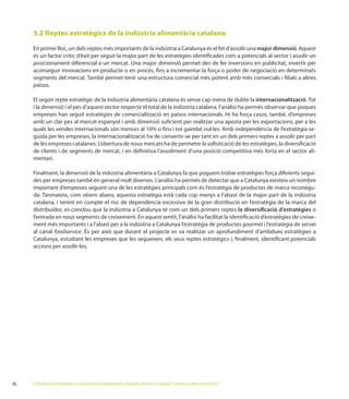 3.2 Reptes estratègics de la indústria alimentària catalana

     En primer lloc, un dels reptes més importants de la indústria a Catalunya és el fet d’assolir una major dimensió
     és un factor crític d’èxit per seguir la major part de les estratègies identiﬁcades com a potencials al sector i assolir un

     aconseguir innovacions en producte o en procés, ﬁns a incrementar la força o poder de negociació en determinats

     països.

     El segon repte estratègic de la indústria alimentària catalana és sense cap mena de dubte la internacionalització ot
     i la dimensió i el pes d’aquest sector respecte el total de la indústria catalana, l’anàlisi ha permès observar que poques
     empreses han seguit estratègies de comercialització en països internacionals. Hi ha força casos, també, d’empreses
     amb un clar pes al mercat espanyol i amb dimensió suﬁcient per realitzar una aposta per les exportacions, per a les
                                                                                                                              -
     guida per les empreses, la internacionalització ha de convertir-se per tant en un dels primers reptes a assolir per part

     de clients i de segments de mercat, i en deﬁnitiva l’assoliment d’una posició competitiva més forta en el sector ali-
     mentari.

                                                                                                                               -

     important d’empreses seguint una de les estratègies principals com és l’estratègia de productes de marca reconegu-

     catalana, i tenint en compte el risc de dependència excessiva de la gran distribució en l’estratègia de la marca del
     distribuïdor, es conclou que la indústria a Catalunya té com un dels primers reptes la diversiﬁcació d’estratègies o
     l’entrada en nous segments de creixement. En aquest sentit, l’anàlisi ha facilitat la identiﬁcació d’estratègies de creixe-
     ment més importants i a l’abast per a la indústria a Catalunya l’estratègia de productes gourmet i l’estratègia de servei
     al canal foodservice
     Catalunya, estudiant les empreses que les segueixen, els seus reptes estratègics i, ﬁnalment, identiﬁcant potencials
     accions per assolir-los.




36   ESTRATÈGIES DE CREIXEMENT A LA INDÚSTRIA ALIMENTÀRIA DE CATALUNYA: PRODUCTES GOURMET I SERVEI AL CANAL FOODSERVICE
 