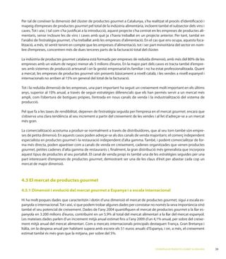 Per tal de conèixer la dimensió del clúster de productes gourmet a Catalunya, s’ha realitzat el procés d’identiﬁcació i
mapeig d’empreses de productes gourmet pel total de la indústria alimentària, incloent també el subsector dels vins i
                                                                                                                        -
mentaris, sense incloure les de vins i caves amb què ja s’havia treballat en un projecte anterior. Per tant, també en
l’anàlisi de l’estratègia gourmet, s’ha treballat amb les empreses d’alimentació. En el cas que ens ocupa, aquesta foca-
lització, a més, té sentit tenint en compte que les empreses d’alimentació, tot i ser part minoritària del sector en nom-
bre d’empreses, concentren més de dues terceres parts de la facturació total del clúster.

                      gourmet
empreses amb un volum de negoci menor als 5 milions d’euros. En la major part dels casos es tracta també d’empre-

a mercat, les empreses de productes gourmet són presents bàsicament a nivell català, i les vendes a nivell espanyol i




producció.

Pel que fa a les taxes de rendibilitat, depenen de l’estratègia seguida per l’empresa en el mercat gourmet, encara que
s’observa una clara tendència al seu increment a partir del creixement de les vendes i al fet d’adreçar-se a un mercat
més gran.

                                                                                                                   -
ses de petita dimensió. En aquests casos poden adreçar-se als dos canals de venda majoritaris: el comerç independent
especialista en productes gourmet                                                                                  -
ma més directa, poden aparèixer com a canals de venda en creixement, cadenes organitzades que venen productes
gourmet, petites cadenes d’alta gamma de restaurants i, ﬁnalment, la gran distribució més generalista que incorpora
aquest tipus de productes al seu portafoli. El canal de venda propi és també una de les estratègies seguides per una
part interessant d’empreses de productes gourmet, demostrant ser una de les claus d’èxit per abastar cada cop un
mercat de major dimensió.



4.3 El mercat de productes gourmet

4.3.1 Dimensió i evolució del mercat gourmet a Espanya i a escala internacional

Hi ha molt poques dades que caracteritzin i dotin d’una dimensió el mercat de productes gourmet, sigui a escala es-

                                                                                                        gourmet a la llar es-

                                      ment mitjà anual                                                              -
ment mitjà anual
Itàlia, on la despesa anual per habitant supera amb escreix els 51 euros anuals d’Espanya, i on, a més, el creixement




                                                                                        L’ESTRATÈGIA DE PRODUCTES GOURMET A CATALUNYA
 
