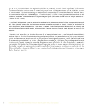que de fet es podria considerar com el primer comprador de productes gourmet                             cala interna-
cional, l’estructura del canal de venda és similar a l’espanyol, i molt sovint podem trobar que els productes gourmet
es comercialitzen o bé a través de botigues independents i emblemàtiques (com                          i
                  Harrods                                           i
terminats productes (com Comtesse du             en foie gras i plats precuinats, Oliviers Co en menjar mediterrani i
Oddbins

En segon lloc, trobaríem el canal de venda de la restauració, on predominen els restaurants independents de mitja-
alta o alta gamma, encara que amb tendència a créixer de forma important les petites cadenes de restaurants de
                                                                                                     càtering, que
amb una dimensió empresarial creixent, tenen tendència a ocupar una posició destacada al segment de la restauració
gourmet.


gourmet
productes d’alta gamma, ja que contradiu un dels atributs d’aquest tipus de producte, com és l’exclusivitat al canal
de venda gourmet

marques del distribuïdor, han fet que aquest canal hagi entrat també en aquest segment. Internacionalment po-
dem trobar exemples de supermercats com Waitrose
del mercat i poden estar comercialitzant en uns mateixos lineals des de productes genèrics de gran consum a pro-
ductes clarament gourmet.




ESTRATÈGIES DE CREIXEMENT A LA INDÚSTRIA ALIMENTÀRIA DE CATALUNYA: PRODUCTES GOURMET I SERVEI AL CANAL FOODSERVICE
 