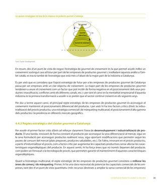 Les opcions estratègiques de futur de les empreses de productes gourmet a Catalunya

                                                                                                A
                                                                             Top gourmet


                                                                               Gourmet          ???
                                                                             selecte local
                                                                                                B
                                                                        Gourmet de creixement




Font: Cluster Development.


En resum, des d’un punt de vista de negoci l’estratègia de gourmet de creixement és la que permet assolir millor un
creixement sostingut cara al futur per part de les empreses de productes gourmet i, traslladant aquesta anàlisi a l’àm-
bit català, es tracta també de l’estratègia que està més a l’abast de la major part de la indústria a Catalunya.

                                                                                             gourmet de Catalunya
                                                                                                          gourmet
tendeixen a veure el creixement com un factor que pot incidir de forma negativa en el posicionament dels seus pro-

indústria és la primera transformació a assolir si es pretén que el sector continuï creixent en els següents anys.

Per dur a terme aquest canvi, el principal repte estratègic de les empreses de productes gourmet és aconseguir el

trialització del procés productiu, una estratègia comercial i de màrqueting multicanal, el posicionament d’alta gamma
dels productes i la presència en diferents mercats geogràﬁcs.


4.4.3 Reptes estratègics del clúster gourmet a Catalunya

Per assolir el primer factor crític d’èxit cal reforçar clarament l’àrea de desenvolupament i industrialització de pro-
ducte
la seva formulació per aconseguir productes realment nous, sigui aportant modiﬁcacions que permetin seguir les

a partir d’industrialitzar el procés, com a factor crític per augmentar les capacitats productives sense afectar les carac-
terístiques organolèptiques del producte. En aquest sentit, hi ha força àrees que no només depenen del producte,
com poden ser l’envasat o la tecnologia de procés, que permeten garantir el manteniment d’aquestes característiques
organolèptiques.

                                                                                   gourmet consisteix a millorar les
àrees de comerç i de màrqueting. Primer, hi ha una clara necessitat de potenciar les capacitats comercials de les em-



                                                                                                      L’ESTRATÈGIA DE PRODUCTES GOURMET A CATALUNYA
 