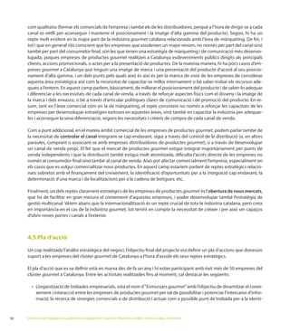 com qualitatiu (formar els comercials de l’empresa i també els de les distribuïdores, perquè a l’hora de dirigir-se a cada

     repte molt evident en la major part de la indústria gourmet
     tot i que en general s’és conscient que les empreses que assoleixen un major renom, no només per part del canal sinó
     també per part del consumidor ﬁnal, són les que tenen una estratègia de màrqueting i de comunicació més desenvo-
     lupada, poques empreses de productes gourmet realitzen a Catalunya esdeveniments públics dirigits als principals
                                                                                                                        -
     preses gourmet a Catalunya que tinguin una imatge de marca i una presentació del producte d’acord al seu posicio-

     aquesta àrea estratègica així com la necessitat de capacitar-se millor internament o bé saber trobar els recursos ade-
     quats a l’entorn. En aquest camp parlem, bàsicament, de millorar el posicionament del producte i de saber-lo adequar
     i diferenciar a les necessitats de cada canal de venda, a través de reforçar aspectes físics com el disseny i la imatge de
     la marca i dels envasos, o bé a través d’articular polítiques clares de comunicació i de promoció del producte. En re-
     sum, tant en l’àrea comercial com en la de màrqueting, el repte consisteix no només a reforçar les capacitats de les
     empreses per desenvolupar estratègies exitoses en aquestes àrees, sinó també en capacitar la indústria per adequar-
     les i aconseguir la seva diferenciació, segons les necessitats i criteris de compra de cada canal de venda.

     Com a punt addicional, en el mateix àmbit comercial de les empreses de productes gourmet, podem parlar també de
     la necessitat de controlar el canal integrant-se cap endavant, sigui a través del control de la distribució (o, en altres
     paraules, comprant o associant-se amb empreses distribuïdores de productes gourmet
     un canal de venda propi. El fet que el mercat de productes gourmet estigui integrat majoritàriament per punts de
     venda independents i que la distribució també estigui molt atomitzada, diﬁculta l’accés directe de les empreses no
                                                                                  mercialment l’empresa, especialment en
     els casos que es vulgui comercialitzar nous productes. En aquest camp estaríem parlant de reptes estratègics relacio-
     nats sobretot amb el ﬁnançament del creixement, la identiﬁcació d’oportunitats per a la integració cap endavant, la
     determinació d’una marca i de localitzacions per a la cadena de botigues, etc.

                                                                               gourmet és l’obertura de nous mercats,
     que ha de facilitar en gran mesura el creixement d’aquestes empreses, i poder desenvolupar també l’estratègia de

     en importància en el cas de la indústria gourmet
     d’obrir noves portes i canals a l’exterior.



     4.5 Pla d’acció


     suport a les empreses del clúster gourmet de Catalunya a l’hora d’assolir els seus reptes estratègics.

     El pla d’acció que es va deﬁnir està en marxa des de fa un any i hi estan participant amb èxit més de 50 empreses del
     clúster gourmet a Catalunya. Entre les activitats realitzades ﬁns al moment, cal destacar les següents:

             rganització de trobades empresarials, sota el nom d’“Esmorzars gourmet”amb l’objectiu de dinamitzar el conei-
           xement i interacció entre les empreses de productes gourmet per tal de possibilitar i potenciar l’intercanvi d’infor-
           mació, la recerca de sinergies comercials o de distribució i actuar com a possible punt de trobada per a la identi-



50   ESTRATÈGIES DE CREIXEMENT A LA INDÚSTRIA ALIMENTÀRIA DE CATALUNYA: PRODUCTES GOURMET I SERVEI AL CANAL FOODSERVICE
 