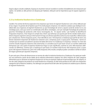 estudis analitzats, Espanya és el primer mercat mundial en nombre d’establiments de restauració per
capita, i és també un dels primers en despesa per habitant, reforçant així la importància que té aquest segment a
l’estat.



5.2 La indústria foodservice a Catalunya

                                                                                 foodservice com a línia rellevant per
al seu negoci. E                                                                                                     -
talitat dels seus ingressos al segment foodservice, ja que l’estratègia de servei a aquest canal de venda no és una
estratègia pura, sinó que sovint ve combinada amb altres estratègies, com per exemple l’estratègia de productes
gourmet, l’estratègia de productes amb marca reconeguda, etc. En aquest sentit, i per facilitar la identiﬁcació
d’aquestes empreses, s’han tingut en compte dos criteris: que almenys una quarta part de les vendes totals proce-

per a foodservice. Partint d’aquests punts, s’han identiﬁcat unes 150 empreses a Catalunya que pel fet de tenir una
divisió clarament important de foodservice                                                   anmateix, i tenint en
compte que no existeix actualment cap base de dades del sector ni a Catalunya ni a Espanya, i tampoc no s’han dut
a terme estudis d’aquesta indústria amb anterioritat, es considera que hi pot haver encara un nombre addicional
d’empreses per a les quals el segment foodservice tingui un pes signiﬁcatiu, estimat en unes 300 empreses addi-
cionals. En deﬁnitiva, s’estima que a Catalunya hi pot haver un nombre total d’unes 450 empreses pures o quasi
pures del segment foodservice
de negoci generat per aquestes empreses.

                                                                        foodservice a Catalunya s’ha optat per realit-
zar una estimació a partir de les dades de la indústria alimentària catalana i les xifres mitjanes de cada categoria
alimentària que es destinen al segment foodservice
ven de cada categoria de producte al canal foodservice a Espanya, al valor de la producció de cada una d’aquestes
categories de la indústria catalana, s’ha obtingut una aproximació del valor de la producció catalana que es destina
al segment foodservice.




                                                                                 L’ESTRATÈGIA DE SERVEI AL CANAL FOODSERVICE A CATALUNYA   55
 