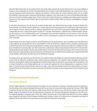 dent de l’alimentació per al consumidor ﬁnal, i que amb el pes creixent de la gran distribució es van veure obligats a
                                                                                                                     -

                                                                                                                          -
des, on no hi ha les mateixes regles de joc. El punt crític serà conèixer l’evolució estratègica que estan seguint aquestes
empreses, ja que aquest serà el factor que ens permetrà conèixer també millor les opcions estratègiques al negoci
foodservice.

                                                                                                                        foodservice.
     a ban                                                                                                                         -

compradors de bars i restaurants poden accedir-hi i comprar directament i sobretot per a determinades catego-
ries de producte, com és l’alimentació seca i les begudes. El canal d           es concentra en mans de pocs
jugadors, normalment amb un model en cadena i sovint, pertanyents a grups de distribució, tant internacionals
com nacionals.

                                                    foodservice és la venda directa, que es produeix quan els fabricants
comercialitzen els seus productes sense intermediaris al mercat foodservice
el client foodservice és la restauració organitzada en cadena, ja que aquesta restauració acostuma a realitzar les com-
pres centralment o estructurada, i per tant acostumen a seleccionar i adquirir els productes directament. El percentat-
ge de productes que arriben a través de la venda directa s’assimila a la quota de mercat que vèiem anteriorment que
té la restauració organitzada al mercat foodservice, amb la qual cosa es conﬁrma la vinculació que té aquesta forma de
comercialitzar amb el tipus de client que hi ha al ﬁnal de la cadena.

En qualsevol cas, les relacions que hem fet ﬁns ara respecte al tipus de producte o tipus de segment del mercat food-
service

el mercat foodservice
                                                                                                                                         -

l’empresa.



5.4 Canvis al negoci foodservice

5.4.1 Canvis al mercat

                                   foodservice                                                                          a estat posi-
                                                                                   mitjà anual

dades respecte al total del mercat de l’alimentació a Espanya, com la quota del segment foodservice s’ha vist incre-




                                                                                    L’ESTRATÈGIA DE SERVEI AL CANAL FOODSERVICE A CATALUNYA   61
 
