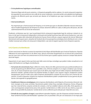 -
    da expandeix la seva presència més enllà de les zones originàries, necessita també unes plataformes logístiques
    properes als diferents punts que serveixin per abastar en la freqüència que sigui necessària a tots els establi-
    ments.




    Pas important per a l’estructuració de l’empresa, en el sentit que quan es decideix d’abordar mercats internacio-
    nals el model d’organització de l’empresa ha d’estar clarament deﬁnit en cada un dels punts del procés, des del
    subministrament ﬁns al servei de restauració.


futur, és clar que la restauració independent continuarà sent també la primera base del mercat foodservice, i per tant
bona part dels reptes dels industrials del foodservice
directament amb aquest punt, cal parlar de l’evolució des d’una perspectiva estratègica de la distribució com a inter-




5.4.2 Canvis a la distribució

Ja hem mencionat en diverses ocasions la importància de la ﬁgura del distribuïdor per al mercat foodservice.
rellevància ha anat augmentant en els últims anys, atesa la necessitat d’organització en el mercat de la restauració,
que tot i que creix com hem vist anteriorment no ho fa al ritme que es podria suposar, tenint en compte l’alta atomit-
zació del negoci.


negoci del foodservice van lligats a la distribució.

                                   , lligat a diferents motius. Manca de relleu generacional, poca professionalització en
    termes de gestió que fa difícil fer front a possibles crisis, el fet de competir en un negoci complicat i poc transpa-
    rent, etc. Es tracta d’aspectes que causen que en els últims anys hagin tancat moltes empreses distribuïdores de
    dimensió reduïda i gairebé sempre de propietat familiar. En alguns casos aquests negocis simplement acaben
                                                                                                                         -
                                                                                                                         -
    ductes o bé expandir-se geogràﬁcament.

                                             entre empreses distribuïdores amb l’objectiu d’incrementar dimensió i ob-


    cions aconsegueixen proporcionar preus més ajustats i també donar un millor servei als seus clients, ja que am-
    plien el seu portafoli de productes i també donen servei a diferents punts del país per mitjà dels seus socis.

                                          , especialment operadors logístics, que des d’aquesta activitat intenten rea-
    litzar també les funcions del distribuïdor i aparèixer com un proveïdor crític per a la restauració. En la major part

                                                                                   L’ESTRATÈGIA DE SERVEI AL CANAL FOODSERVICE A CATALUNYA   65
 