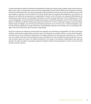 foodservice internacionals, podrem observar que desenvo-
lupen totes i cada una d’aquestes funcions de forma organitzada. El punt ﬁnal de diferenciació d’aquestes empreses
és la funció d’assessorament o de suport en la gestió al client foodservice
client poden ser útils per a la seva activitat, ﬁns a donar també suport en la gestió dels establiments, que sovint és un
dels punts de millora de la restauració no organitzada. Els factors crítics d’èxit per a les empreses distribuïdores de
Catalunya per seguir aquest camí estratègic consisteixen a assolir una major dimensió, a través d’adquisicions o d’ali-
ances estratègiques, acció que facilitarà l’ampliació de gamma i portafoli de productes així com de la cobertura geo-
gràﬁca. En deﬁnitiva, qualsevol empresa que hagi de ser referent en un futur a Catalunya i Espanya, ha d’assolir abans
aquests reptes estratègics, que són els que el permetran posicionar-se en el mercat com a codesenvolupadors i ges-
tors del producte global per al negoci foodservice. Els distribuïdors del futur han d’arribar a ser uns proveïdors inte-
grals i únics de la restauració, sigui minorista o organitzada.


                                                                                                                       -
zació del mercat, és en l’àmbit de la distribució on el negoci foodservice té recorregut per estructurar-se i, com hem
vist, és en aquest sentit que s’estan produint els canvis actualment. Per tant, el projecte ha permès detectar la neces-
sitat de donar suport no només a la indústria foodservice, sinó també a les empreses distribuïdores que cada cop
aporten més valor a la cadena i que poden esdevenir les ﬁgures realment clau del negoci en un futur com així ha estat
en altres mercats exteriors.




                                                                                   L’ESTRATÈGIA DE SERVEI AL CANAL FOODSERVICE A CATALUNYA   67
 