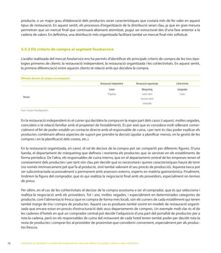 producte, o un major grau d’elaboració dels productes seran característiques que costarà més de fer valer en aquest
     tipus de restauració. En aquest sentit, els processos d’organització de la distribució seran clau, ja que en gran mesura
     permetran que un mercat ﬁnal que continuarà altament atomitzat, pugui ser estructurat des d’una fase anterior a la
     cadena de valors. En deﬁnitiva, una distribució més organitzada facilitarà també un mercat ﬁnal més soﬁsticat.


     5.5.2 Els criteris de compra al segment foodservice

                                                 foodservice ens ha permès d’identiﬁcar els principals criteris de compra de les tres tipo-

     la primera diferenciació entre aquests clients té relació amb qui decideix la compra.

     Diferents decisors de compra a la restauració
                                                                                  Restauració independent           Restauració organitzada   Col·lectivitats
                                                                                          Cuiner                           Màrqueting          Comprador
                                                                                         Propietari                        Cuiner intern          Cuiner
       Decisor
                                                                                                                          Assessor extern
                                                                                                                            Comprador

     Font: Cluster Development.


     En la restauració independent és el cuiner qui decideix la compra en la major part dels casos (i aquest, moltes vegades,
                                                                                                                            -
     cialment el fet de poder establir un contacte directe amb el responsable de cuina, i per tant és clau poder explicar els
     productes combinant alhora aspectes de suport per prendre la decisió (ajudar a planiﬁcar menús, en la gestió de les
     compres i en la planiﬁcació dels costos


     banda, el departament de màrqueting que deﬁneix i reorienta els productes que se serviran en els establiments de
                        l’altra, els responsables de cuina interns, que en el departament central de les empreses tenen el
     coneixement dels productes i per tant són clau per decidir què es necessitarà i quines característiques haurà de tenir


     tindríem la ﬁgura del comprador, que és qui realitza la negociació ﬁnal amb els proveïdors, especialment en termes
     de preus.




                                                                                                                                                                -

     les cadenes d’hotels en què un comprador central pot decidir l’adquisició d’una part del portafoli de productes per a

     resta de productes i comprar-los al proveïdor de proximitat que considerin convenient, especialment per als produc-
     tes frescos.



70   ESTRATÈGIES DE CREIXEMENT A LA INDÚSTRIA ALIMENTÀRIA DE CATALUNYA: PRODUCTES GOURMET I SERVEI AL CANAL FOODSERVICE
 